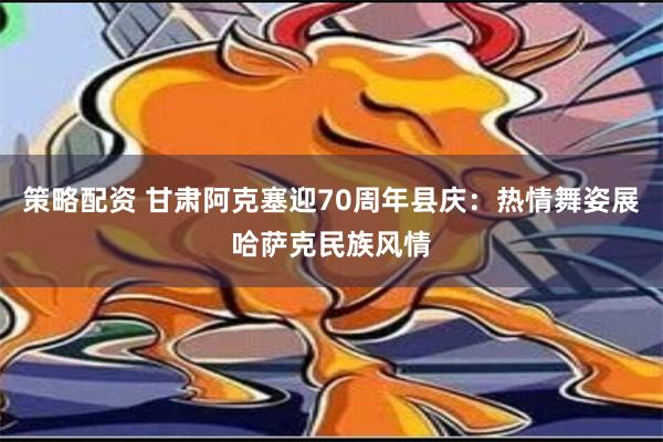 策略配资 甘肃阿克塞迎70周年县庆：热情舞姿展哈萨克民族风情