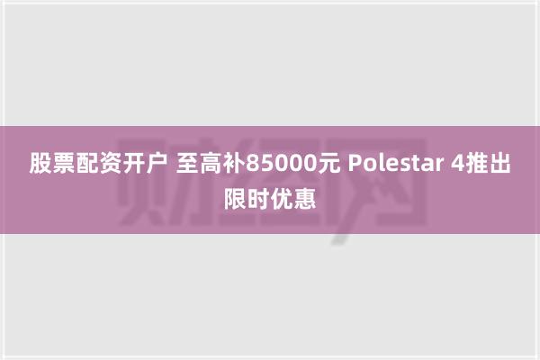 股票配资开户 至高补85000元 Polestar 4推出限