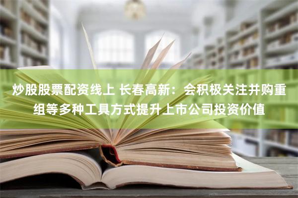 炒股股票配资线上 长春高新：会积极关注并购重组等多种工具方式