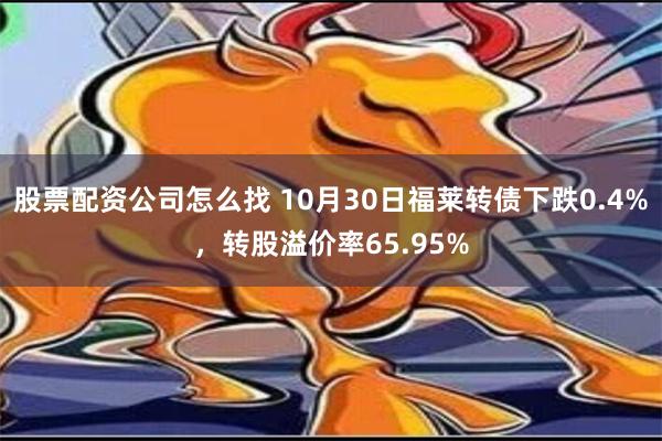 股票配资公司怎么找 10月30日福莱转债下跌0.4%，转股溢