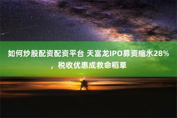 如何炒股配资配资平台 天富龙IPO募资缩水28%，税收优惠成