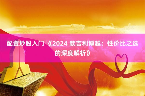 配资炒股入门 《2024 款吉利博越：性价比之选的深度解析》