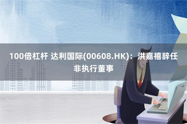 100倍杠杆 达利国际(00608.HK)：洪嘉禧辞任非执行