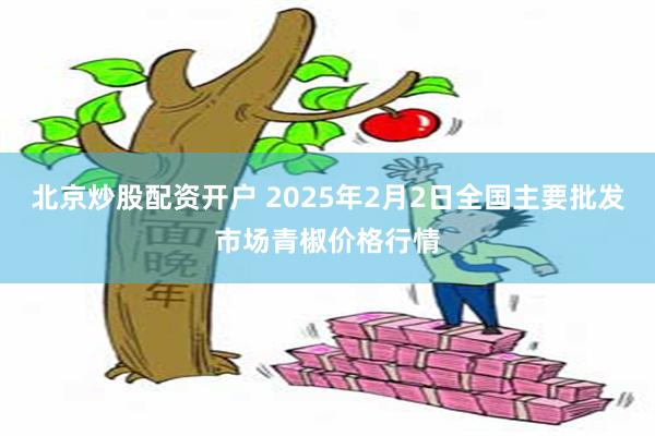 北京炒股配资开户 2025年2月2日全国主要批发市场青椒价格